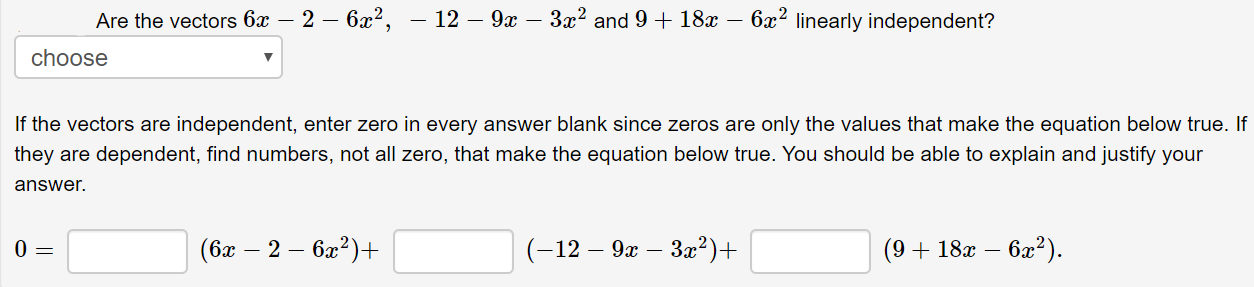 Are the vectors 6x – 2 – 6x²,
choose
— 12 — 9х —— За? and 9 + 18х —
6x2 linearly independent?
If the vectors are independent, enter zero in every answer blank since zeros are only the values that make the equation below true. If
they are dependent, find numbers, not all zero, that make the equation below true. You should be able to explain and justify your
answer.
(бах — 2 — ба?)+
(-12 — 9х — За2)+
(9 + 18x – 6x?).
