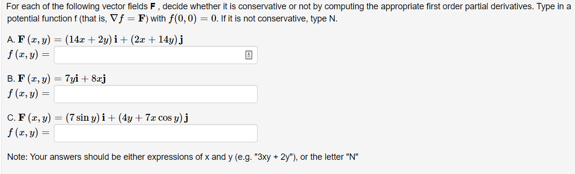 For each of the following vector fields F, decide whether it is conservative or not by computing the appropriate first order partial derivatives. Type in a
potential function f (that is, Vf = F) with f(0,0) = 0. If it is not conservative, type N.
A. F (x, y)
f (x, y) =
(14x + 2y) i+ (2x + 14y) j
=
В. F (х, у) — 7уi + 8aj
f (x, y) =
C. F (x, y)
f (x, y) =
(7 sin y) i+ (4y + 7x cos y) j
Note: Your answers should be either expressions of x and y (e.g. "3xy + 2y"), or the letter "N"
