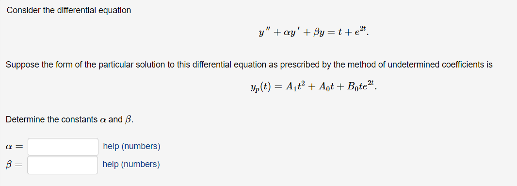 Consider the differential equation
y" + ay' + By=t+e2*.
Suppose the form of the particular solution to this differential equation as prescribed by the method of undetermined coefficients is
Y,(t) = A¡t² + Aot + Boteª.
Determine the constants a and B.
help (numbers)
help (numbers)
