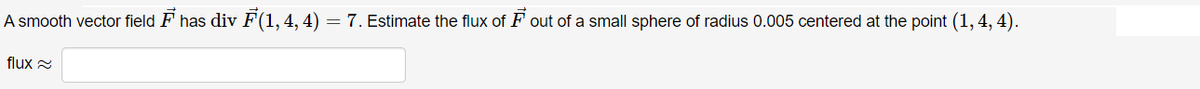 A smooth vector field F has div F(1, 4, 4)
= 7. Estimate the flux of F out of a small sphere of radius 0.005 centered at the point (1, 4, 4).
flux 2
