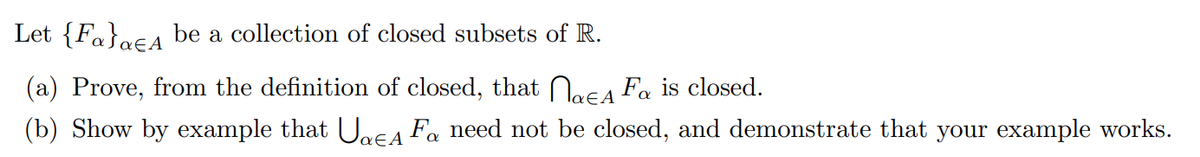Let {Fa}a€A be a collection of closed subsets of R.
(a) Prove, from the definition of closed, that Naca Fa is closed.
(b) Show by example that Uaca Fa need not be closed, and demonstrate that your example works.
