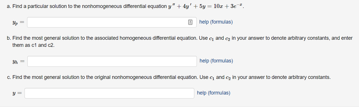 a. Find a particular solution to the nonhomogeneous differential equation y" + 4y' + 5y
— 10х + Зе т.
help (formulas)
b. Find the most general solution to the associated homogeneous differential equation. Use cj and c2 in your answer to denote arbitrary constants, and enter
them as c1 and c2.
help (formulas)
Уь —
c. Find the most general solution to the original nonhomogeneous differential equation. Use c and c2 in your answer to denote arbitrary constants.
help (formulas)

