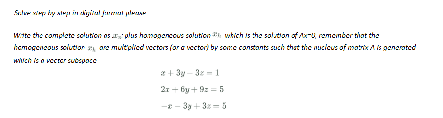 Solve step by step in digital format please
Write the complete solution as .xp plus homogeneous solution which is the solution of Ax=0, remember that the
homogeneous solution are multiplied vectors (or a vector) by some constants such that the nucleus of matrix A is generated
which is a vector subspace
x + 3y + 3z=1
2x+6y +9z = 5
-x-3y + 3z = 5