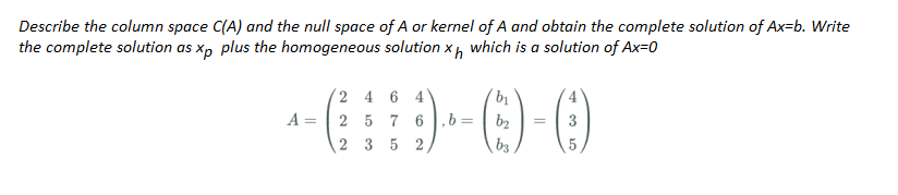 Describe the column space C(A) and the null space of A or kernel of A and obtain the complete solution of Ax-b. Write
the complete solution as xp plus the homogeneous solution xh which is a solution of Ax=0
2 4 6 4
b₁
A = 2 5 7 6,b=
() ()-0
b₂
3
2 3 5 2
b3
5