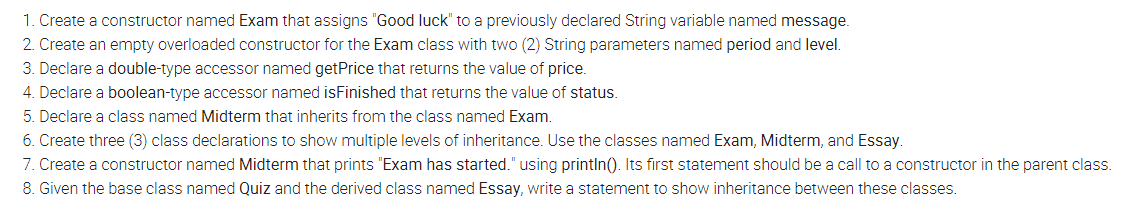 1. Create a constructor named Exam that assigns "Good luck" to a previously declared String variable named message.
2. Create an empty overloaded constructor for the Exam class with two (2) String parameters named period and level.
3. Declare a double-type accessor named getPrice that returns the value of price.
4. Declare a boolean-type accessor named isFinished that returns the value of status.
5. Declare a class named Midterm that inherits from the class named Exam.
6. Create three (3) class declarations to show multiple levels of inheritance. Use the classes named Exam, Midterm, and Essay.
7. Create a constructor named Midterm that prints "Exam has started." using println(). Its first statement should be a call to a constructor in the parent class.
8. Given the base class named Quiz and the derived class named Essay, write a statement to show inheritance between these classes.
