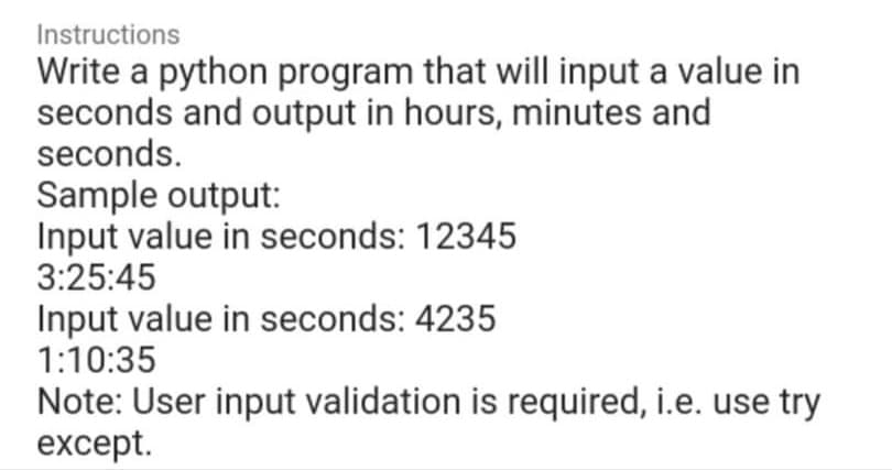 Instructions
Write a python program that will input a value in
seconds and output in hours, minutes and
seconds.
Sample output:
Input value in seconds: 12345
3:25:45
Input value in seconds: 4235
1:10:35
Note: User input validation is required, i.e. use try
except.
