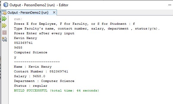 Output - PersonDemo2 (run) - Editor
Output - PersonDemo2 (run)
run:
DD
Press E for Employee, F for Faculty, or S for Studnent : f
Type Faculty's name, contact number, salary, department
status (y/n).
Press Enter after every input
Kevin Henry
852369741
9658
Computer Science
Name
: Kevin Henry
Contact Number : 852369741
Salary : 9658.0
Department : Computer Science
Status : regular
BUILD SUCCESSFUL (total time: 44 seconds)
