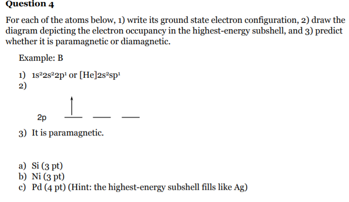 Question 4
For each of the atoms below, 1) write its ground state electron configuration, 2) draw the
diagram depicting the electron occupancy in the highest-energy subshell, and 3) predict
whether it is paramagnetic or diamagnetic.
Example: B
1) 1s2s22p' or [He]2s²sp!
2)
2p
3) It is paramagnetic.
a) Si (3 pt)
b) Ni (3 pt)
c) Pd (4 pt) (Hint: the highest-energy subshell fills like Ag)
