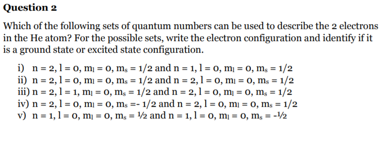 Question 2
Which of the following sets of quantum numbers can be used to describe the 2 electrons
in the He atom? For the possible sets, write the electron configuration and identify if it
is a ground state or excited state configuration.
i) n= 2,1 = 0, mį = 0, mş = 1/2 and n = 1, 1 = 0, mị = 0, ms = 1/2
ii) n = 2,1 = 0, mi = 0, ms = 1/2 and n = 2,1= 0, mi = 0, ms = 1/2
iii) n = 2,1 = 1, mị = 0, mş = 1/2 and n = 2,1 = 0, mį = 0, ms = 1/2
iv) n = 2, 1 = 0, mi = 0, ms =- 1/2 and n = 2, 1 = o, mi = 0, ms = 1/2
v) n = 1,1= 0, mị = 0, ms = 2 and n = 1,1 = 0, mị = 0, m, = -12
%3D
