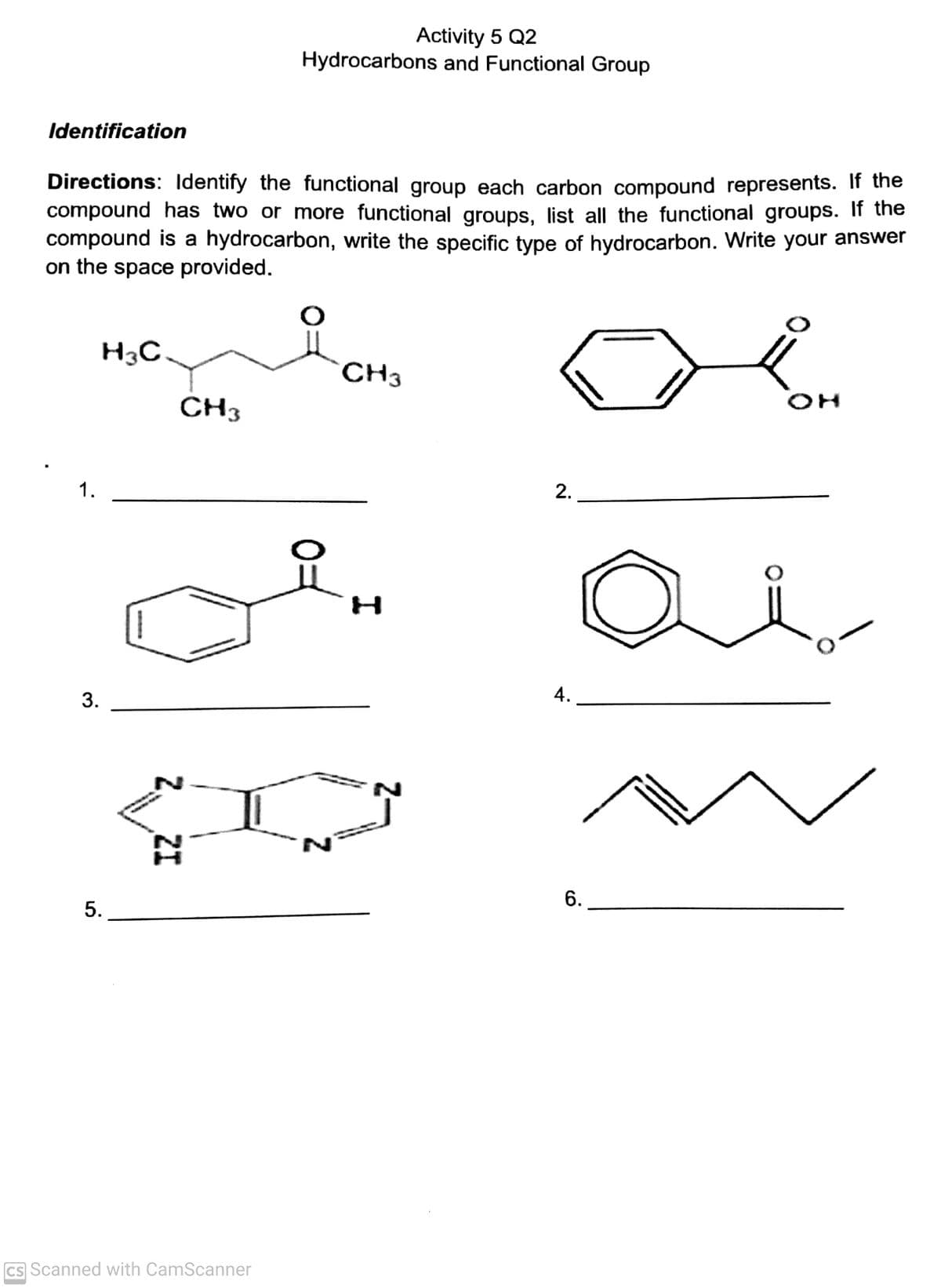 Activity 5 Q2
Hydrocarbons and Functional Group
Identification
Directions: Identify the functional group each carbon compound represents. If the
compound has two or more functional groups, list all the functional groups. If the
compound is a hydrocarbon, write the specific type of hydrocarbon. Write your answer
on the space provided.
H3C
CH3
CH3
2.
1.
A.
6.
Cs Scanned with CamScanner
2, ZI
3.
5.
