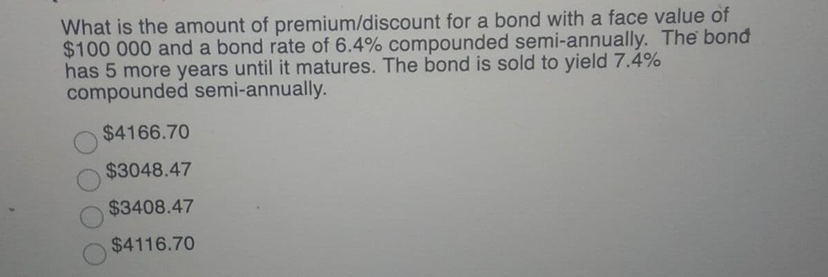 What is the amount of premium/discount for a bond with a face value of
$100 000 and a bond rate of 6.4% compounded semi-annually. The bond
has 5 more years until it matures. The bond is sold to yield 7.4%
compounded semi-annually.
$4166.70
$3048.47
$3408.47
$4116.70