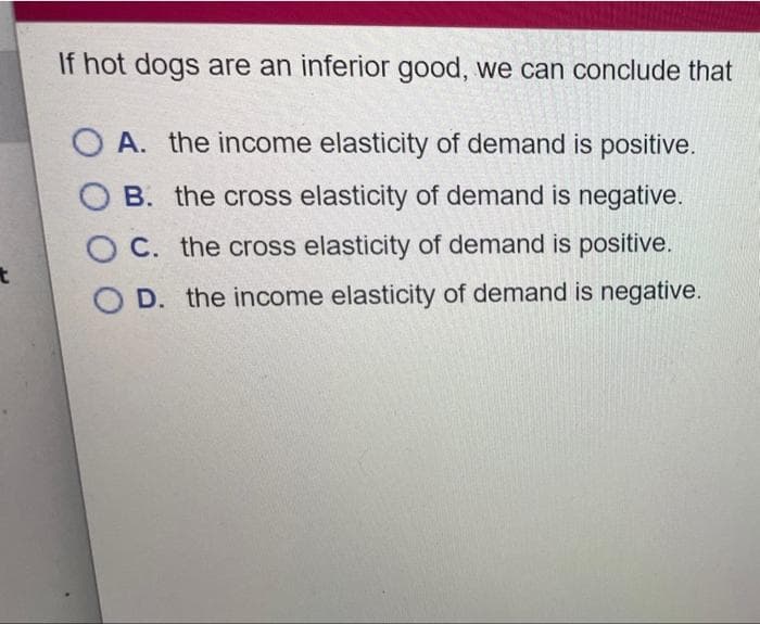 t
If hot dogs are an inferior good, we can conclude that
A. the income elasticity of demand is positive.
B. the cross elasticity of demand is negative.
OC. the cross elasticity of demand is positive.
D. the income elasticity of demand is negative.