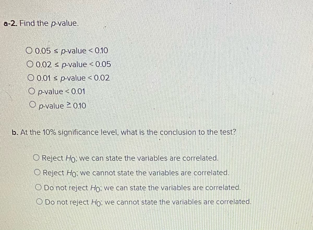 a-2. Find the p-value.
O 0.05 s p-value < 0.10
O 0.02 s p-value < 0.05
O 0.01 s p-value < 0.02
O p-value < 0.01
O p-value 2 010
b. At the 10% significance level, what is the conclusion to the test?
O Reject Ho: we can state the variables are correlated.
O Reject Ho, we cannot state the variables are correlated.
O Do not reject Ho, we can state the variables are correlated.
O Do not reject Ho, we cannot state the variables are correlated.

