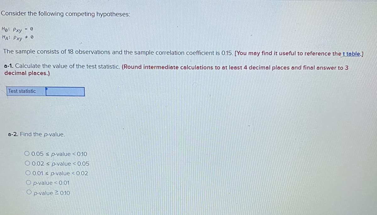 Consider the following competing hypotheses:
Ho: Pxy = 0
HA: Pxy + 0
The sample consists of 18 observations and the sample correlation coefficient is 0.15. [You may find it useful to reference the t table.]
a-1. Calculate the value of the test statistic. (Round intermediate calculations to at least 4 decimal places and final answer to 3
decimal places.)
Test statistic
a-2. Find the p-value.
O 0.05 s p-value < 0.10
O 0.02 s p-value < 0.05
O 0.01 s p-value < 0.02
O pvalue < 0.01
O p-value 2 010
