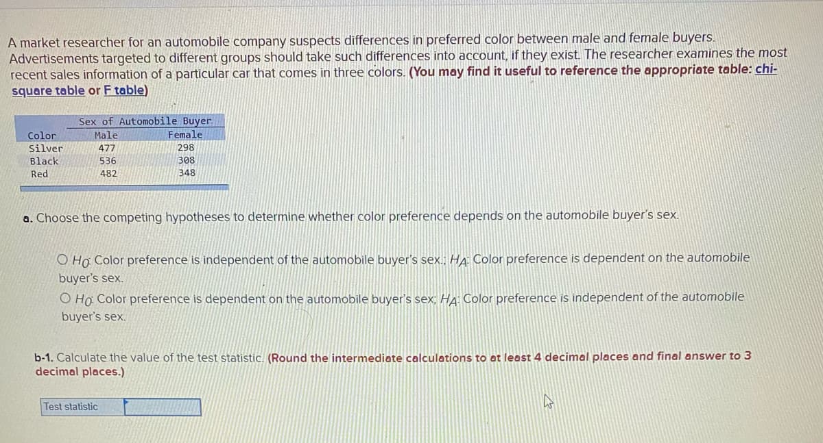 A market researcher for an automobile company suspects differences in preferred color between male and female buyers.
Advertisements targeted to different groups should take such differences into account, if they exist. The researcher examines the most
recent sales information of a particular car that comes in three colors. (You may find it useful to reference the appropriate table: chi-
square table or F table)
Sex of Automobile Buyer.
Male
Color
Female
Silver
477
298
Black
536
308
Red
482
348
a. Choose the competing hypotheses to determine whether color preference depends on the automobile buyer's sex.
O Họ Color preference is independent of the automobile buyer's sex.: HA Color preference is dependent on the automobile
buyer's sex.
O Ho Color preference is dependent on the automobile buyer's sex; HA: Color preference is independent of the automobile
buyer's sex.
b-1. Calculate the value of the test statistic. (Round the intermediate calculations to at least 4 decimal places and final answer to 3
decimal places.)
Test statistic
