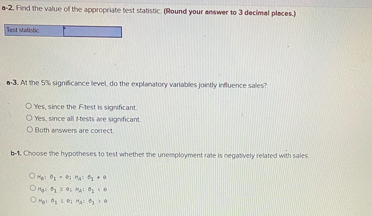 a-2. Find the value of the appropriate test statistic. (Round your answer to 3 decimal places.)
Test statistic
a-3. At the 5% significance level, do the explanatory variables jointly influence sales?
O Yes, since the F-test is significant.
O Yes, since all t-tests are significant.
O Both answers are correct.
b-1. Choose the hypotheses to test whether the unemployment rate is negatively related with sales.
O Họ: 61 = 0; Ha: 81 * 0
O Ho: 81 2 0; HA: 81 < 0
O Hg: 61 s 0; HA: 81 > 0
