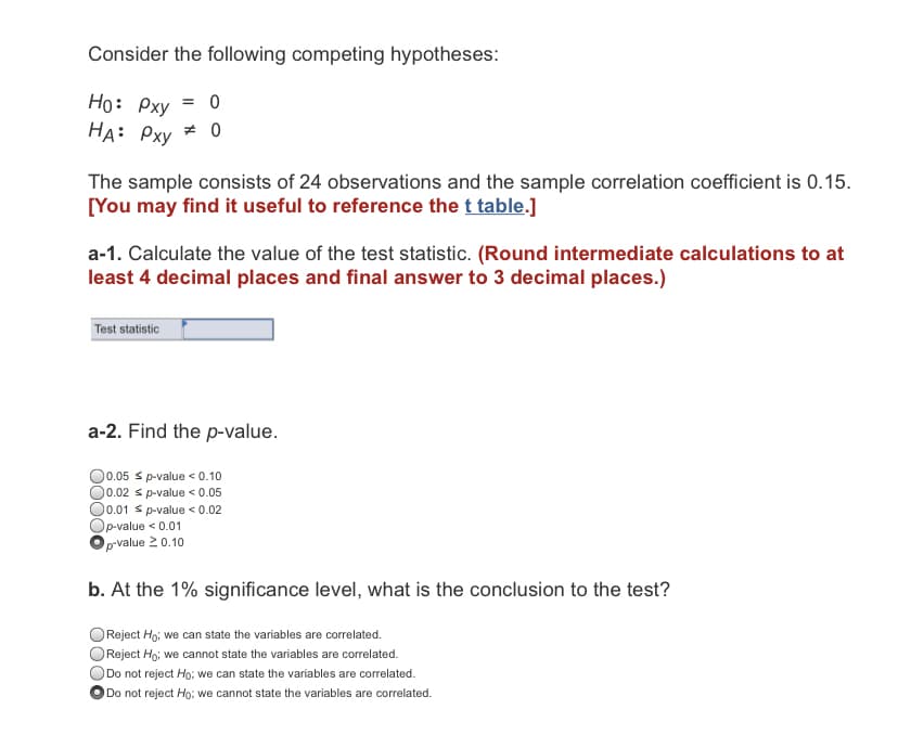 Consider the following competing hypotheses:
Ho: Pxy = 0
HA: Pxy # 0
The sample consists of 24 observations and the sample correlation coefficient is 0.15.
[You may find it useful to reference the t table.]
a-1. Calculate the value of the test statistic. (Round intermediate calculations to at
least 4 decimal places and final answer to 3 decimal places.)
Test statistic
a-2. Find the p-value.
O0.05 s p-value < 0.10
Ō.02 s p-value < 0.05
O0.01 s p-value < 0.02
p-value < 0.01
prvalue 2 0.10
b. At the 1% significance level, what is the conclusion to the test?
Reject Ho; we can state the variables are correlated.
Reject Ho; we cannot state the variables are correlated.
Do not reject Ho; we can state the variables are correlated.
Do not reject Ho; we cannot state the variables are correlated.

