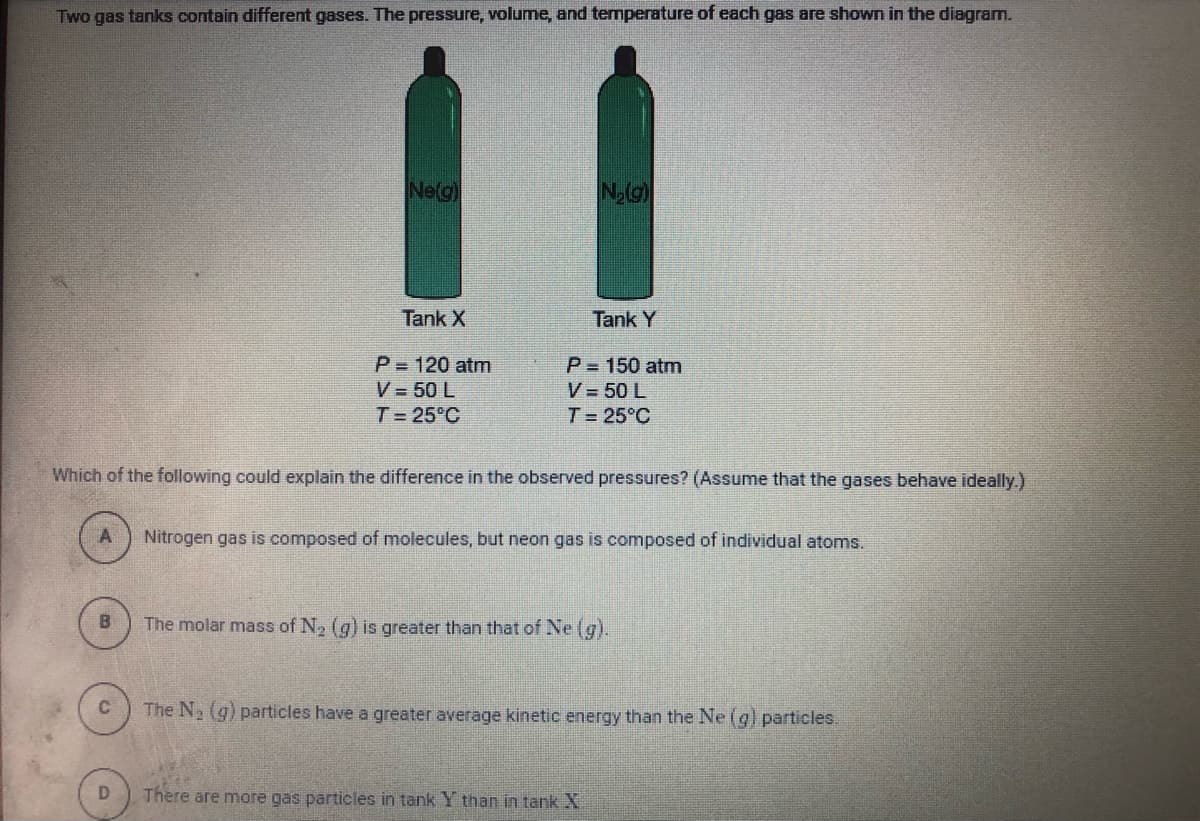 Two gas tanks contain different gases. The pressure, volume, and termperature of each gas are shown in the diagram.
Ne(g)
Tank X
Tank Y
P 120 atm
V = 50 L
P = 150 atm
V = 50 L
T 25°C
T 25°C
Which of the following could explain the difference in the observed pressures? (Assume that the gases behave ideally.)
Nitrogen gas is composed of molecules, but neon gas is composed of individual atoms.
The molar mass of N2 (g) is greater than that of Ne (g).
The N, (g) particles have a greater average kinetic energy than the Ne(g) particles.
D.
There are more gas particles in tank Y than in tank X
