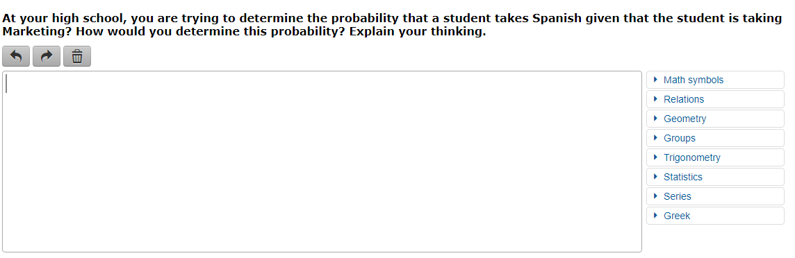 At your high school, you are trying to determine the probability that a student takes Spanish given that the student is taking
Marketing? How would you determine this probability? Explain your thinking.
• Math symbols
• Relations
• Geometry
• Groups
• Trigonometry
• Statistics
• Series
• Greek
