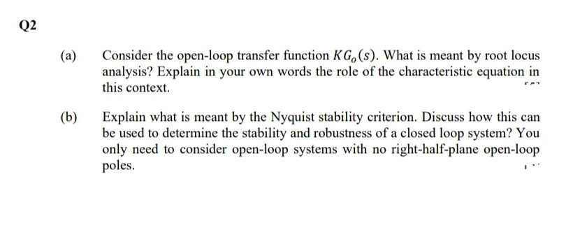 Q2
Consider the open-loop transfer function K G, (s). What is meant by root locus
analysis? Explain in your own words the role of the characteristic equation in
this context.
(a)
(b)
Explain what is meant by the Nyquist stability criterion. Discuss how this can
be used to determine the stability and robustness of a closed loop system? You
only need to consider open-loop systems with no right-half-plane open-loop
poles.
