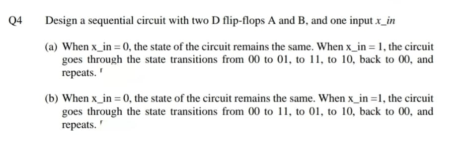 Q4
Design a sequential circuit with two D flip-flops A and B, and one input x_in
(a) When x_in = 0, the state of the circuit remains the same. When x_in = 1, the circuit
goes through the state transitions from 00 to 01, to 11, to 10, back to 00, and
repeats. '
(b) When x_in = 0, the state of the circuit remains the same. When x_in =1, the circuit
goes through the state transitions from 00 to 11, to 01, to 10, back to 00, and
repeats.
