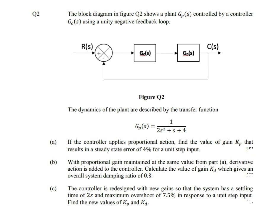 Q2
The block diagram in figure Q2 shows a plant G, (s) controlled by a controller
G.(s) using a unity negative feedback loop.
R(s)
C(s)
Ge(s)
+ Gp(s)
Figure Q2
The dynamics of the plant are described by the transfer function
1
Gp(s) =
2s2 +s + 4
If the controller applies proportional action, find the value of gain K, that
results in a steady state error of 4% for a unit step input.
(a)
(b)
With proportional gain maintained at the same value from part (a), derivative
action is added to the controller. Calculate the value of gain Ka which gives an
overall system damping ratio of 0.8.
The controller is redesigned with new gains so that the system has a settling
time of 2s and maximum overshoot of 7.5% in response to a unit step input.
Find the new values of K, and Ka.
(c)
