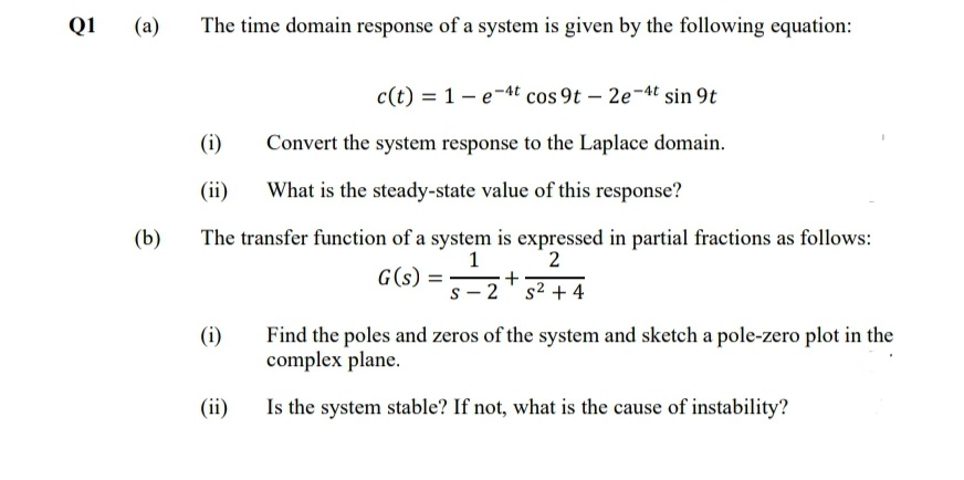 Q1
(a)
The time domain response of a system is given by the following equation:
c(t) = 1- e-At cos 9t – 2e-4t sin 9t
(i)
Convert the system response to the Laplace domain.
(ii)
What is the steady-state value of this response?
(b)
The transfer function of a system is expressed in partial fractions as follows:
2
1
G(s)
s - 2' s2 + 4
(i)
Find the poles and zeros of the system and sketch a pole-zero plot in the
complex plane.
(ii)
Is the system stable? If not, what is the cause of instability?
