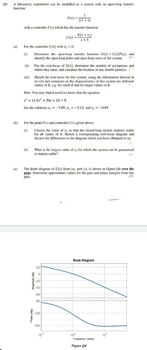 A laboratory experiment can be modelled as a system with an open-loop transfer
function:
04
P(s) =
(s2 + s)
with a controller C(s) which has the transfer function:
K(s + 2,)
s+4
C(s) =
(а)
For the controller C(s) with z = 6:
2 = 6:
Determine the open-loop transfer function G(s) = C(s)P(s), and
identify the open-loop poles and open-loop zeros of the system.
(i)
(ii)
For the root-locus of G(s), determine the number of asymptotes and
where they meet, and calculate the location of any double point(s).
(iii) Sketch the root-locus for this system, using the information derived in
(i)-(ii) and comment on the characteristics of this system for different
values of K, e.g. for small K and for larger values of K.
Hint: You may find it useful to know that the equation
x* + 11.5x + 30x + 12 = 0
has the solutions x, = -7.89, x, = -3.12, and x = -0.49.
(b)
For the plant P(s) and controller C(s) given above:
Choose the value of z, so that the closed-loop system remains stable
for all values of K. Sketch a corresponding root-locus diagram and
discuss the differences to the diagram which you have obtained in (a).
(1)
What is the largest value of z, for which the system can be guaranteed
to remain stable?
(ii)
The Bode diagram of G(s) from (a), part (i), is shown in Figure Q4 over the
page. Determine approximate values for the gain and phase margins from this
plot.
(c)
Bode Diagram
20
-20
-40
-60
-90
.135
-180
100
Frequency (rad/s)
101
101
Figure 04
(ap) apruubew
