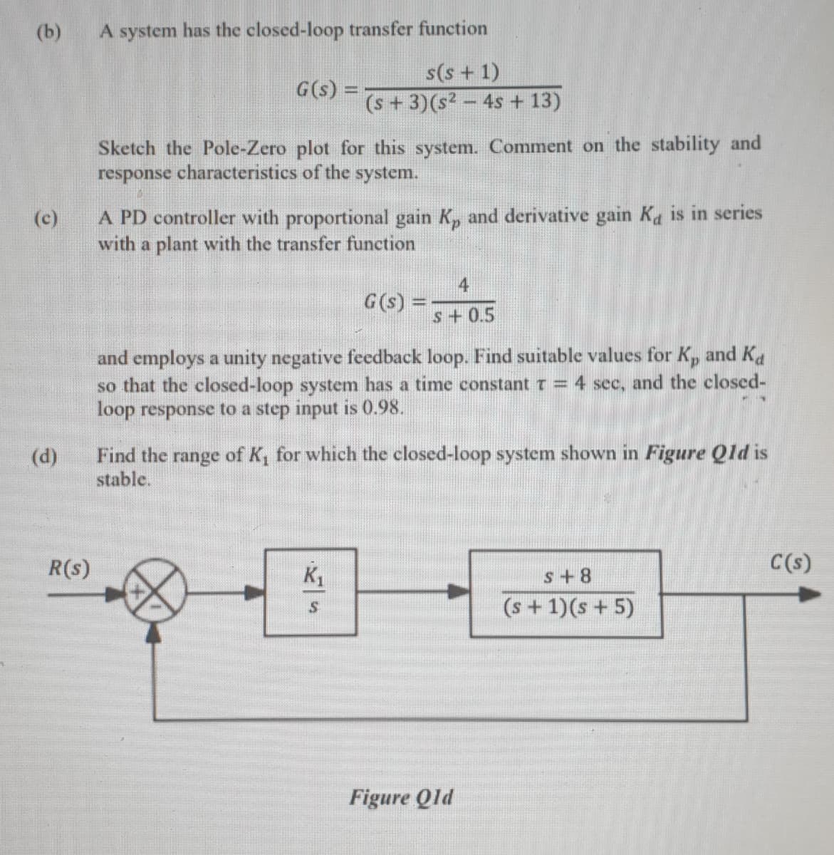 (b)
A system has the closed-loop transfer function
s(s + 1)
G(s) =
(s +3)(s² – 4s + 13)
Sketch the Pole-Zero plot for this system. Comment on the stability and
response characteristics of the system.
A PD controller with proportional gain K, and derivative gain Ka is in series
with a plant with the transfer function
(c)
4
G(s) =
s+0.5
and employs a unity negative feedback loop. Find suitable values for K, and Ka
so that the closed-loop system has a time constant t = 4 see, and the closed-
loop response to a step input is 0.98.
Find the range of K, for which the closed-loop system shown in Figure Qld is
stable.
(d)
R(s)
C(s)
s+8
(s+1)(s + 5)
Figure Qld
