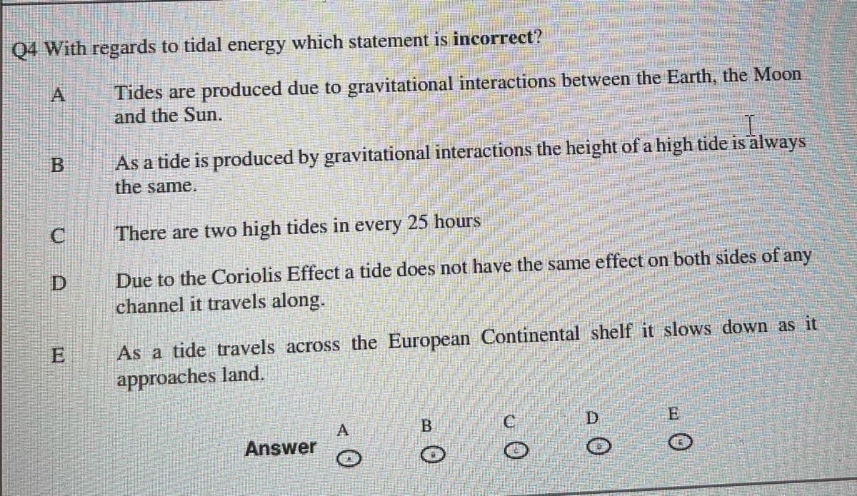 Q4 With regards to tidal energy which statement is incorrect?
B
C
E
Tides are produced due to gravitational interactions between the Earth, the Moon
and the Sun.
As a tide is produced by gravitational interactions the height of a high tide is always
the same.
There are two high tides in every 25 hours
Due to the Coriolis Effect a tide does not have the same effect on both sides of any
channel it travels along.
As a tide travels across the European Continental shelf
approaches land.
Answer
A
B
O
D
O
slows down as it
O