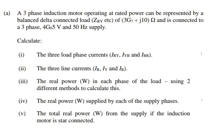 A 3 phase induction motor operating at rated power can be represented by a
balanced delta connected load (ZRY etc) of (3G7 + j10) 2 and is connected to
a 3 phase, 4G65 V and 50 Hz supply.
(a)
Calculate:
(i)
The three load phase currents (IRY, IYB and IBR).
(ii)
The three line currents (IR, Iy and IB).
The real power (W) in each phase of the load - using 2
different methods to calculate this.
(iii)
(iv)
The real power (W) supplied by each of the supply phases.
(v)
The total real power (W) from the supply if the induction
motor is star connected.
