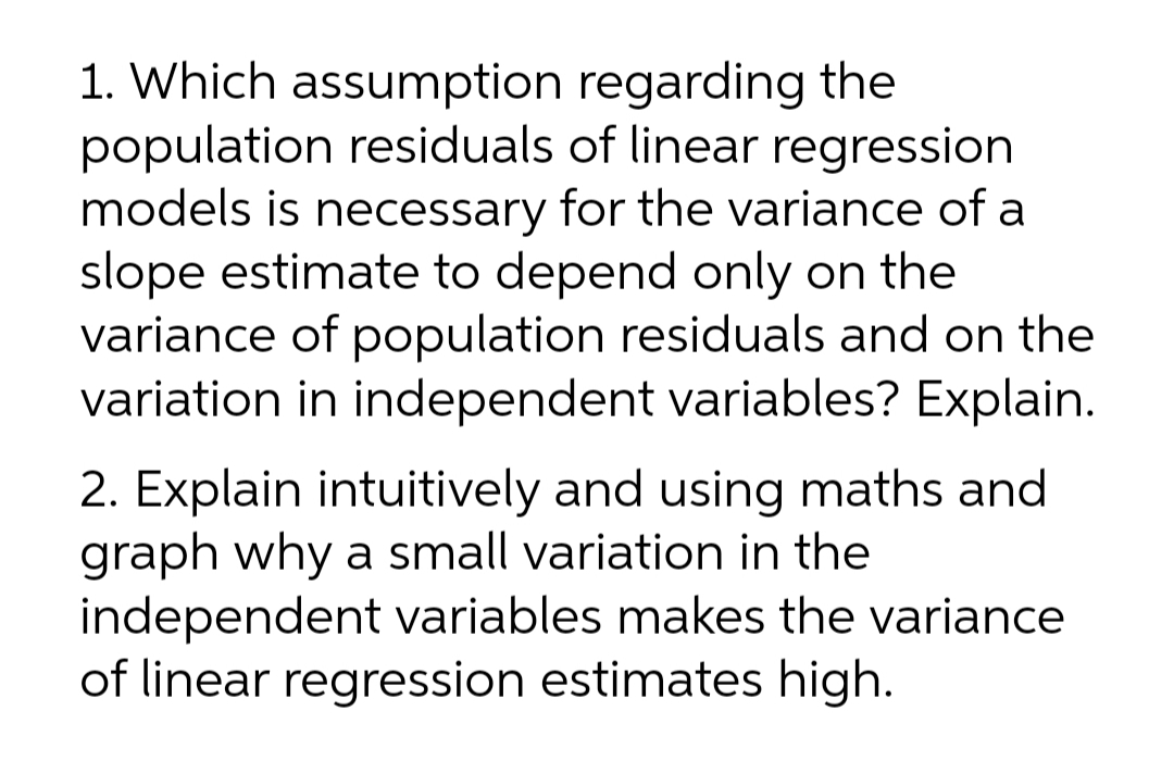 1. Which assumption regarding the
population residuals of linear regression
models is necessary for the variance of a
slope estimate to depend only on the
variance of population residuals and on the
variation in independent variables? Explain.
2. Explain intuitively and using maths and
graph why a small variation in the
independent variables makes the variance
of linear regression estimates high.
