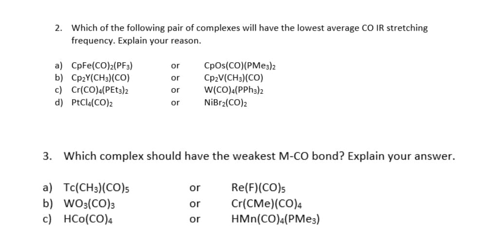 2. Which of the following pair of complexes will have the lowest average CO IR stretching
frequency. Explain your reason.
or
CpOs(CO)(PMe3)2
a) CpFe(CO)2(PF3)
b) Cp2Y(CH3) (CO)
c) Cr(CO)4(PEt3)2
or Cp2V(CH3)(CO)
W(CO)4(PPH3)2
or
d) PtCl4(CO)2
or
NiBr2(CO)2
3. Which complex should have the weakest M-CO bond? Explain your answer.
a) Tc(CH3)(CO)5
or
Re(F) (CO)5
Cr(CMe) (CO)4
b) WO3(CO) 3
or
c) HCO(CO)4
or
HMn(CO)4(PMe3)