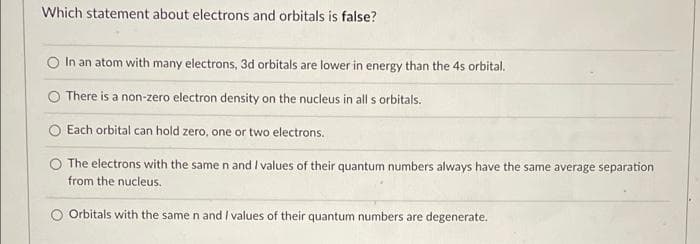 Which statement about electrons and orbitals is false?
In an atom with many electrons, 3d orbitals are lower in energy than the 4s orbital.
There is a non-zero electron density on the nucleus in all s orbitals.
Each orbital can hold zero, one or two electrons.
The electrons with the same n and I values of their quantum numbers always have the same average separation
from the nucleus.
Orbitals with the same n and I values of their quantum numbers are degenerate.