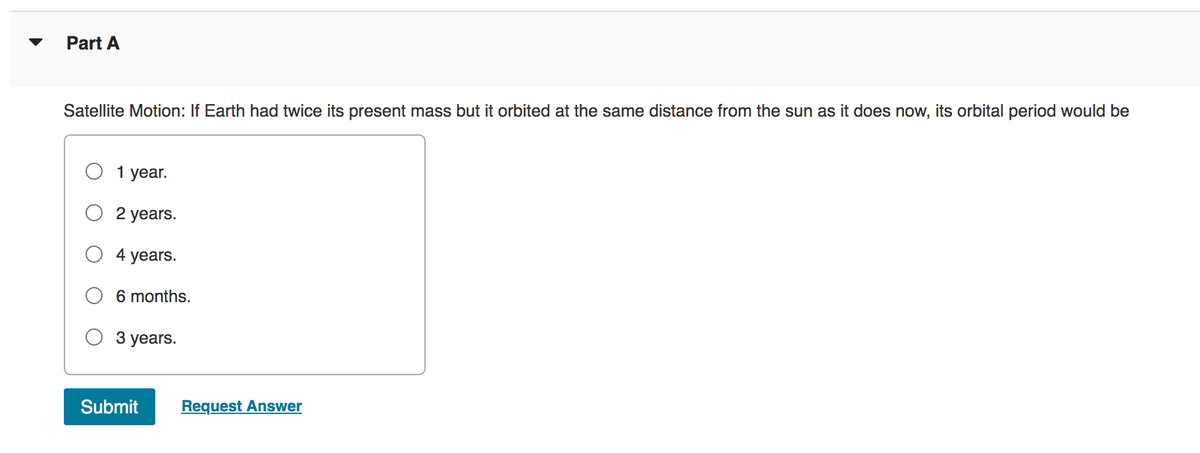Part A
Satellite Motion: If Earth had twice its present mass but it orbited at the same distance from the sun as it does now, its orbital period would be
1 year.
2 years.
4 years.
6 months.
3 years.
Submit Request Answer