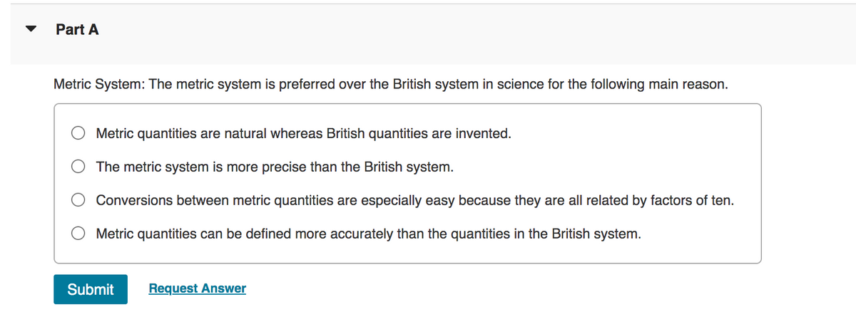 Part A
Metric System: The metric system is preferred over the British system in science for the following main reason.
Metric quantities are natural whereas British quantities are invented.
The metric system is more precise than the British system.
Conversions between metric quantities are especially easy because they are all related by factors of ten.
Metric quantities can be defined more accurately than the quantities in the British system.
Submit Request Answer