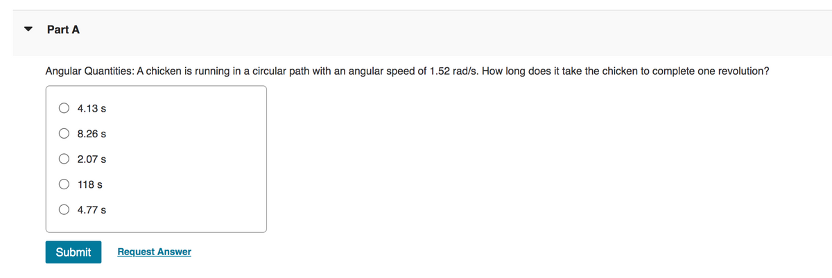Part A
Angular Quantities: A chicken is running in a circular path with an angular speed of 1.52 rad/s. How long does it take the chicken to complete one revolution?
4.13 s
8.26 s
2.07 s
118 s
4.77 s
Submit
Request Answer