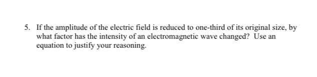 5. If the amplitude of the electric field is reduced to one-third of its original size, by
what factor has the intensity of an electromagnetic wave changed? Use an
equation to justify your reasoning.

