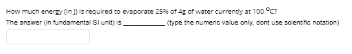 How much energy (in J) is required to evaporate 25% of 4g of water currently at 100 °C?
The answer (in fundamental SI unit) is
(type the numeric value only. dont use scientific notation)
