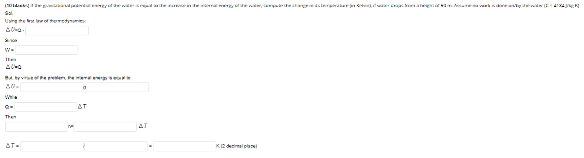 (10 blanks) If the gravitational potential energy of the water is equal to the increase in the internal energy of the water, compute the change in its temperature (in Kelvin), if water drops from a height of 50 m. Assume no work is done on/by the water (C = 4184 J/kg K)
Sl.
Using the first law of thermodynamics:
AU=Q-
Since
W =
Then
A U=Q
But, by virtue of the problem, the internal energy is equal to
AU =
While
Q =
AT
Then
ΔΤ
AT =
K (2 decimal place)
