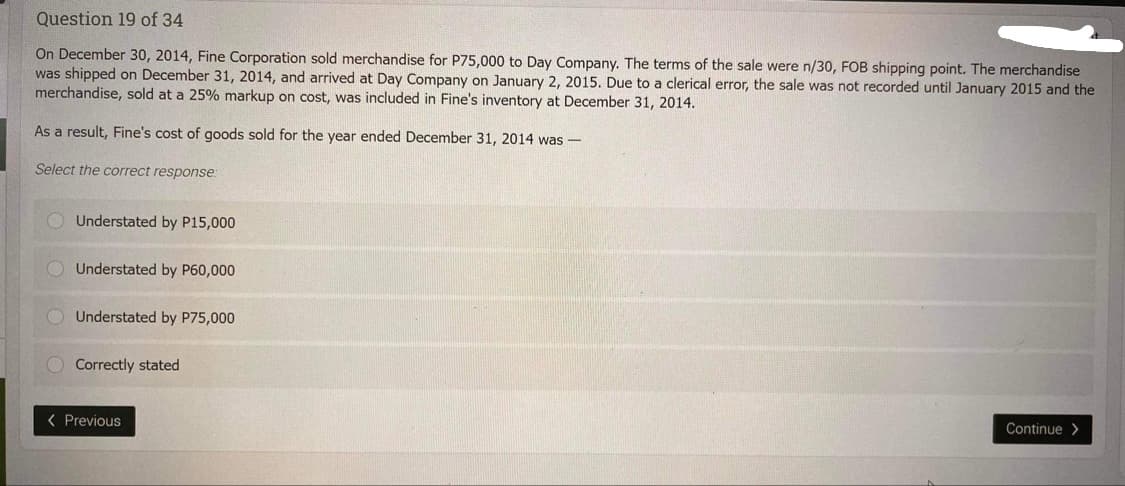 Question 19 of 34
On December 30, 2014, Fine Corporation sold merchandise for P75,000 to Day Company. The terms of the sale were n/30, FOB shipping point. The merchandise
was shipped on December 31, 2014, and arrived at Day Company on January 2, 2015. Due to a clerical error, the sale was not recorded until January 2015 and the
merchandise, sold at a 25% markup on cost, was included in Fine's inventory at December 31, 2014.
As a result, Fine's cost of goods sold for the year ended December 31, 2014 was-
Select the correct response:
Understated by P15,000
Understated by P60,000
Understated by P75,000
Correctly stated
< Previous
Continue>