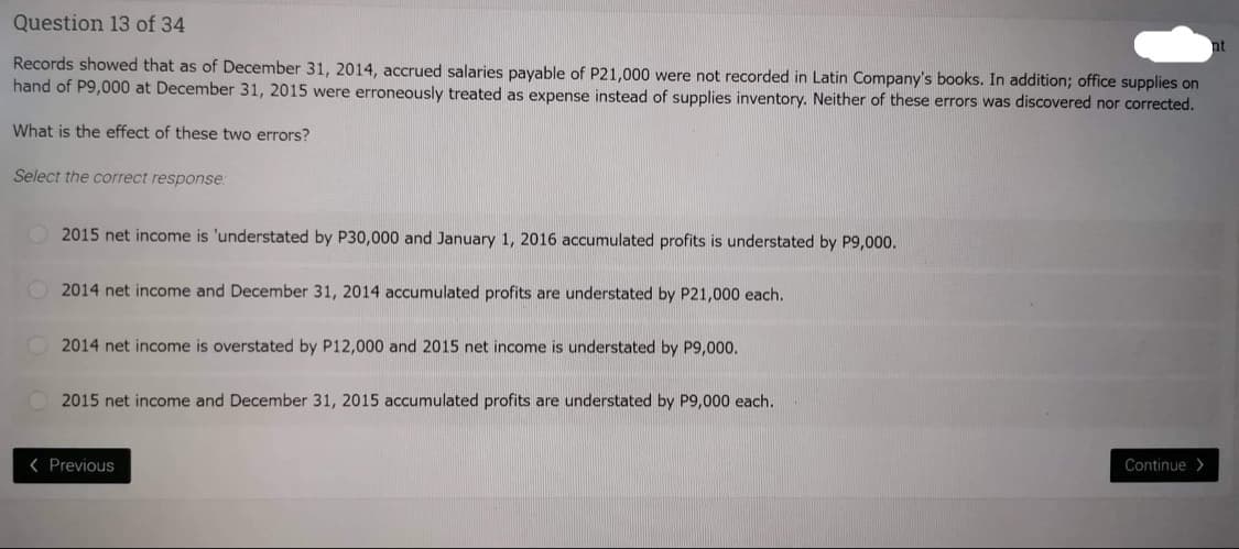 Question 13 of 34
Records showed that as of December 31, 2014, accrued salaries payable of P21,000 were not recorded in Latin Company's books. In addition; office supplies on
hand of P9,000 at December 31, 2015 were erroneously treated as expense instead of supplies inventory. Neither of these errors was discovered nor corrected.
What is the effect of these two errors?
Select the correct response:
2015 net income is 'understated by P30,000 and January 1, 2016 accumulated profits is understated by P9,000.
2014 net income and December 31, 2014 accumulated profits are understated by P21,000 each.
2014 net income is overstated by P12,000 and 2015 net income is understated by P9,000.
2015 net income and December 31, 2015 accumulated profits are understated by P9,000 each.
< Previous
Continue>