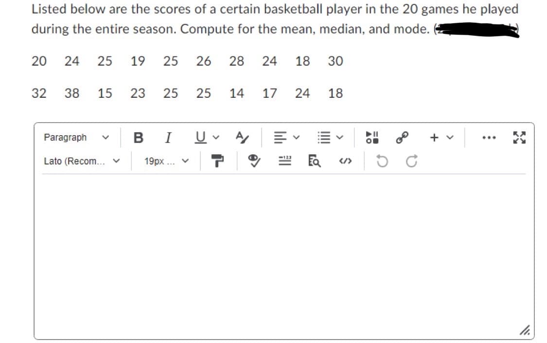 Listed below are the scores of a certain basketball player in the 20 games he played
during the entire season. Compute for the mean, median, and mode.
20 24 25 19 25
32
38 15 23 25 25 14 17 24
Paragraph
26 28 24 18 30
B I U
Lato (Recom... ✓ 19px... ✓
V
11 44
18
V
...
11.