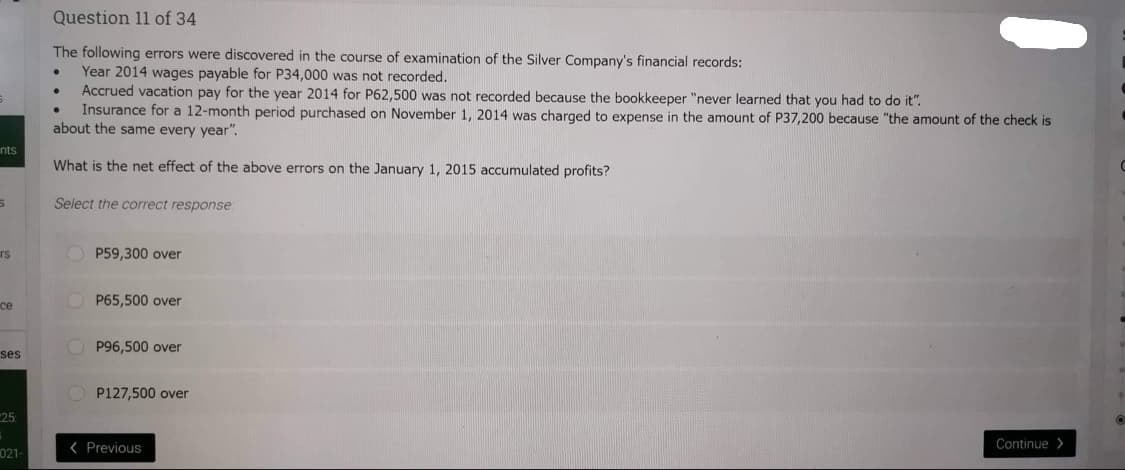nts
5
rs
ce
ses
25:
021-
Question 11 of 34
The following errors were discovered in the course of examination of the Silver Company's financial records:
Year 2014 wages payable for P34,000 was not recorded.
Accrued vacation pay for the year 2014 for P62,500 was not recorded because the bookkeeper "never learned that you had to do it".
Insurance for a 12-month period purchased on November 1, 2014 was charged to expense in the amount of P37,200 because "the amount of the check is
about the same every year".
What is the net effect of the above errors on the January 1, 2015 accumulated profits?
Select the correct response:
OP59,300 over
OP65,500 over
P96,500 over
P127,500 over
< Previous
Continue>