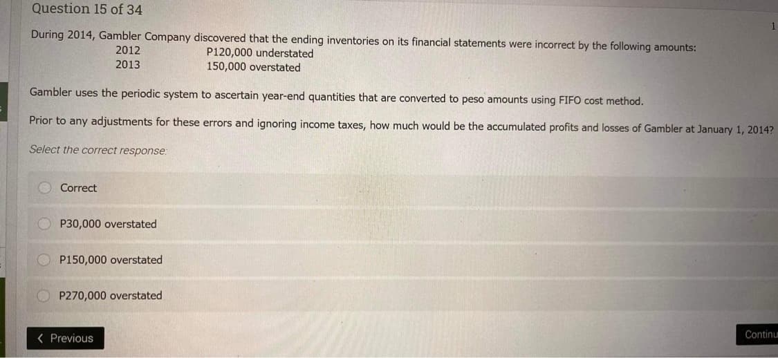 Question 15 of 34
During 2014, Gambler Company discovered that the ending inventories on its financial statements were incorrect by the following amounts:
P120,000 understated
2012
2013
150,000 overstated
Gambler uses the periodic system to ascertain year-end quantities that are converted to peso amounts using FIFO cost method.
Prior to any adjustments for these errors and ignoring income taxes, how much would be the accumulated profits and losses of Gambler at January 1, 2014?
Select the correct response:
Correct
P30,000 overstated
P150,000 overstated
OP270,000 overstated
1
< Previous
Continu