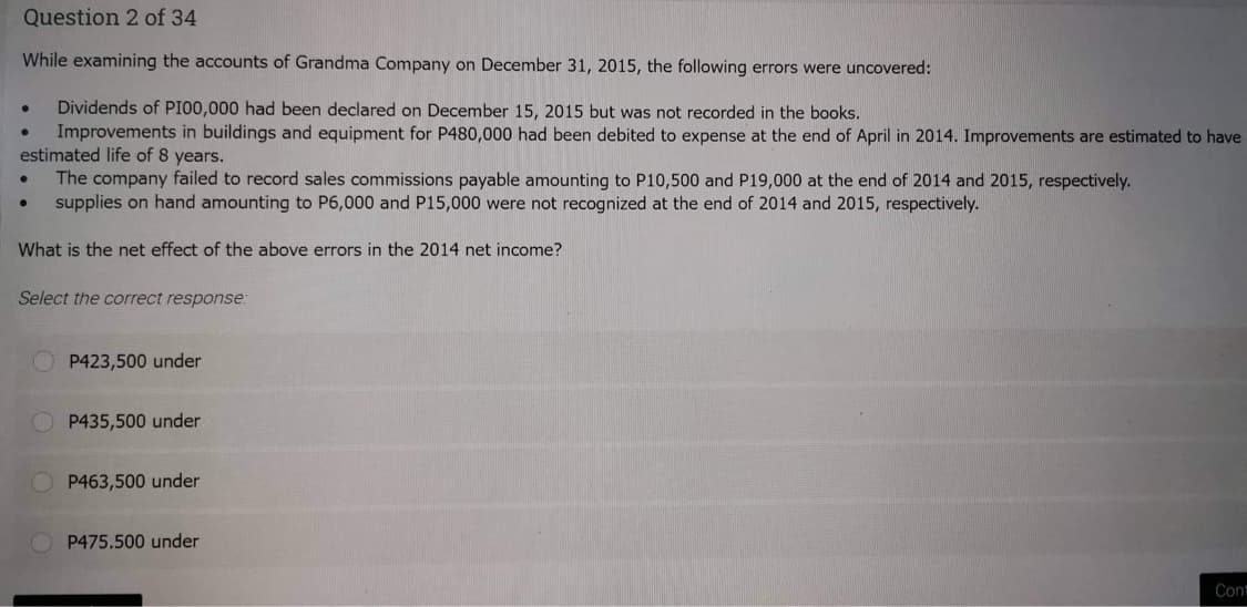 Question 2 of 34
While examining the accounts of Grandma Company on December 31, 2015, the following errors were uncovered:
Dividends of PI00,000 had been declared on December 15, 2015 but was not recorded in the books.
Improvements in buildings and equipment for P480,000 had been debited to expense at the end of April in 2014. Improvements are estimated to have
estimated life of 8 years.
●
●
●
●
The company failed to record sales commissions payable amounting to P10,500 and P19,000 at the end of 2014 and 2015, respectively.
supplies on hand amounting to P6,000 and P15,000 were not recognized at the end of 2014 and 2015, respectively.
What is the net effect of the above errors in the 2014 net income?
Select the correct response:
P423,500 under
P435,500 under
P463,500 under
P475.500 under
Cont