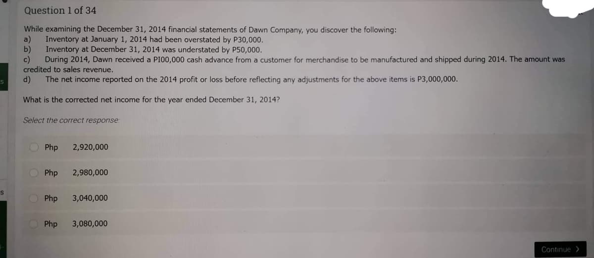S
S
Question 1 of 34
While examining the December 31, 2014 financial statements of Dawn Company, you discover the following:
a) Inventory at January 1, 2014 had been overstated by P30,000.
b)
Inventory at December 31, 2014 was understated by P50,000.
During 2014, Dawn received a P100,000 cash advance from a customer for merchandise to be manufactured and shipped during 2014. The amount was
credited to sales revenue.
d) The net income reported on the 2014 profit or loss before reflecting any adjustments for the above items is P3,000,000.
What is the corrected net income for the year ended December 31, 2014?
Select the correct response:
Php 2,920,000
Php
2,980,000
Php 3,040,000
Php
3,080,000
Continue>