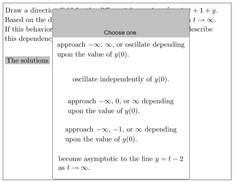 Draw a directio
Based on the d
If this behavior
this dependenc
The solutions
110
C
Choose one
approach -∞, ∞, or oscillate depending
upon the value of y(0).
oscillate independently of y(0).
approach -∞, 0, or ∞ depending
upon the value of y(0).
approach -∞, -1, or ∞ depending
upon the value of y(0).
become asymptotic to the line y = t - 2
as t → ∞.
+1+y.
st→∞.
describe