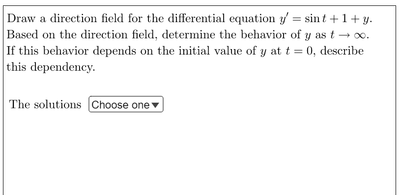 Draw a direction field for the differential equation y' = sint + 1+ y.
Based on the direction field, determine the behavior of y as t→∞.
If this behavior depends on the initial value of y at t = 0, describe
this dependency.
The solutions Choose one