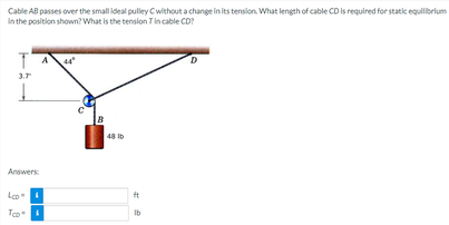 Cable AB passes over the small ideal pulley Cwithout a change in its tension. What length of cable CD is required for static equilibrium
In the position shown? What is the tension T in cable CD?
T
44²
D
3.7
Į
Answers:
Lco"
Too"
B
48 lb
ft